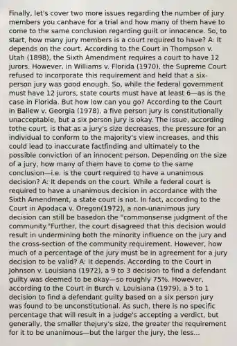 Finally, let's cover two more issues regarding the number of jury members you canhave for a trial and how many of them have to come to the same conclusion regarding guilt or innocence. So, to start, how many jury members is a court required to have? A: It depends on the court. According to the Court in Thompson v. Utah (1898), the Sixth Amendment requires a court to have 12 jurors. However, in Williams v. Florida (1970), the Supreme Court refused to incorporate this requirement and held that a six-person jury was good enough. So, while the federal government must have 12 jurors, state courts must have at least 6—as is the case in Florida. But how low can you go? According to the Court in Ballew v. Georgia (1978), a five person jury is constitutionally unacceptable, but a six person jury is okay. The issue, according tothe court, is that as a jury's size decreases, the pressure for an individual to conform to the majority's view increases, and this could lead to inaccurate factfinding and ultimately to the possible conviction of an innocent person. Depending on the size of a jury, how many of them have to come to the same conclusion—i.e. is the court required to have a unanimous decision? A: It depends on the court. While a federal court is required to have a unanimous decision in accordance with the Sixth Amendment, a state court is not. In fact, according to the Court in Apodaca v. Oregon(1972), a non-unanimous jury decision can still be basedon the "commonsense judgment of the community."Further, the court disagreed that this decision would result in undermining both the minority influence on the jury and the cross-section of the community requirement. However, how much of a percentage of the jury must be in agreement for a jury decision to be valid? A: It depends. According to the Court in Johnson v. Louisiana (1972), a 9 to 3 decision to find a defendant guilty was deemed to be okay—so roughly 75%. However, according to the Court in Burch v. Louisiana (1979), a 5 to 1 decision to find a defendant guilty based on a six person jury was found to be unconstitutional. As such, there is no specific percentage that will result in a judge's accepting a verdict, but generally, the smaller thejury's size, the greater the requirement for it to be unanimous—but the larger the jury, the less...