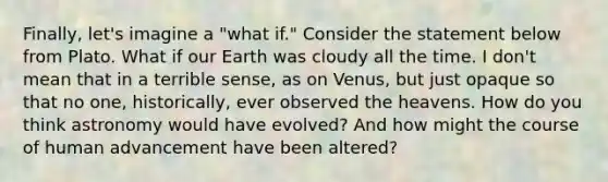 Finally, let's imagine a "what if." Consider the statement below from Plato. What if our Earth was cloudy all the time. I don't mean that in a terrible sense, as on Venus, but just opaque so that no one, historically, ever observed the heavens. How do you think astronomy would have evolved? And how might the course of human advancement have been altered?