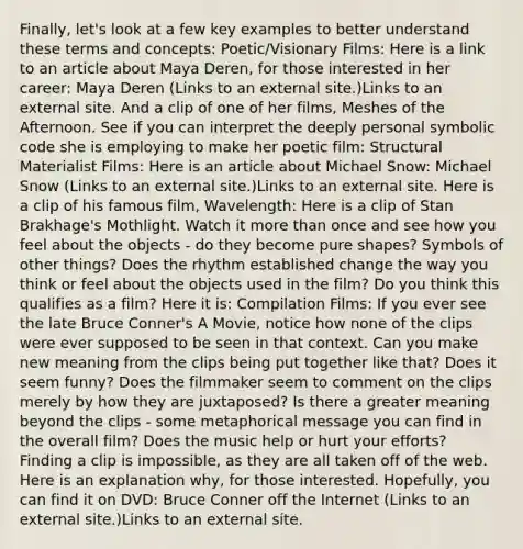 Finally, let's look at a few key examples to better understand these terms and concepts: Poetic/Visionary Films: Here is a link to an article about Maya Deren, for those interested in her career: Maya Deren (Links to an external site.)Links to an external site. And a clip of one of her films, Meshes of the Afternoon. See if you can interpret the deeply personal symbolic code she is employing to make her poetic film: Structural Materialist Films: Here is an article about Michael Snow: Michael Snow (Links to an external site.)Links to an external site. Here is a clip of his famous film, Wavelength: Here is a clip of Stan Brakhage's Mothlight. Watch it more than once and see how you feel about the objects - do they become pure shapes? Symbols of other things? Does the rhythm established change the way you think or feel about the objects used in the film? Do you think this qualifies as a film? Here it is: Compilation Films: If you ever see the late Bruce Conner's A Movie, notice how none of the clips were ever supposed to be seen in that context. Can you make new meaning from the clips being put together like that? Does it seem funny? Does the filmmaker seem to comment on the clips merely by how they are juxtaposed? Is there a greater meaning beyond the clips - some metaphorical message you can find in the overall film? Does the music help or hurt your efforts? Finding a clip is impossible, as they are all taken off of the web. Here is an explanation why, for those interested. Hopefully, you can find it on DVD: Bruce Conner off the Internet (Links to an external site.)Links to an external site.