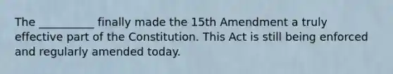 The __________ finally made the 15th Amendment a truly effective part of the Constitution. This Act is still being enforced and regularly amended today.