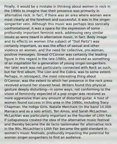 Finally, it would be a mistake in thinking about women in rock in the 1990s to imagine that their presence was primarily in alternative rock. In fact, if there was an area where women were most clearly at the forefront and successful, it was in the singer-songwriter vein. Although this music was perhaps less sonically confrontational, it was a space for the expression of some profoundly important feminist work, addressing very similar issues as were heard in alternative music, in fact. Body image and its effects on women (the subject of "Doll Parts") was certainly important, as was the effect of sexual and other violence on women, and the need for collective, pro-woman, positive messages. Sinead O'Connor was certainly the leading figure in this regard in the late-1980s, and served as something of an inspiration for a generation of young singer-songwriters. Her later work was not particularly connected with Rock as such, but her first album, The Lion and the Cobra, was to some extent. Perhaps, in retrospect, the most interesting thing about O'Connor, was the extent to which her presence in the rock press revolved around her shaved head. Writers found this physical gesture deeply disturbing—in some ways, not conforming to the vision of femininity expected of a pop singer was received as more aggressive than any amount of distorted guitar. A host of women found success in this area in the 1990s, including Tracy Chapman, the Indigo Girls, Natalie Merchant (in the band 10,000 Maniacs and as a solo artist), Tori Amos, and Sarah McLachlan. McLachlan was particularly important as the founder of Lilith Fair. If Lollapalooza created the idea of the alternative music festival and thereby became the de facto tastemaker for alternative rock in the 90s, McLachlan's Lilith Fair became the gold standard in women's music festivals, profoundly impacting the potential for women singer-songwriters to find an audience.