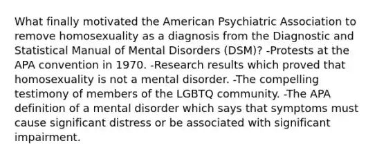 What finally motivated the American Psychiatric Association to remove homosexuality as a diagnosis from the Diagnostic and Statistical Manual of Mental Disorders (DSM)? -Protests at the APA convention in 1970. -Research results which proved that homosexuality is not a mental disorder. -The compelling testimony of members of the LGBTQ community. -The APA definition of a mental disorder which says that symptoms must cause significant distress or be associated with significant impairment.