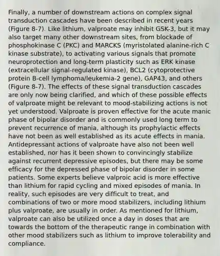 Finally, a number of downstream actions on complex signal transduction cascades have been described in recent years (Figure 8-7). Like lithium, valproate may inhibit GSK-3, but it may also target many other downstream sites, from blockade of phosphokinase C (PKC) and MARCKS (myristolated alanine-rich C kinase substrate), to activating various signals that promote neuroprotection and long-term plasticity such as ERK kinase (extracellular signal-regulated kinase), BCL2 (cytoprotective protein B-cell lymphoma/leukemia-2 gene), GAP43, and others (Figure 8-7). The effects of these signal transduction cascades are only now being clarified, and which of these possible effects of valproate might be relevant to mood-stabilizing actions is not yet understood. Valproate is proven effective for the acute manic phase of bipolar disorder and is commonly used long term to prevent recurrence of mania, although its prophylactic effects have not been as well established as its acute effects in mania. Antidepressant actions of valproate have also not been well established, nor has it been shown to convincingly stabilize against recurrent depressive episodes, but there may be some efficacy for the depressed phase of bipolar disorder in some patients. Some experts believe valproic acid is more effective than lithium for rapid cycling and mixed episodes of mania. In reality, such episodes are very difficult to treat, and combinations of two or more mood stabilizers, including lithium plus valproate, are usually in order. As mentioned for lithium, valproate can also be utilized once a day in doses that are towards the bottom of the therapeutic range in combination with other mood stabilizers such as lithium to improve tolerability and compliance.