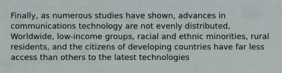 Finally, as numerous studies have shown, advances in communications technology are not evenly distributed, Worldwide, low-income groups, racial and ethnic minorities, rural residents, and the citizens of developing countries have far less access than others to the latest technologies