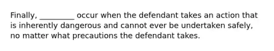 Finally, _________ occur when the defendant takes an action that is inherently dangerous and cannot ever be undertaken safely, no matter what precautions the defendant takes.