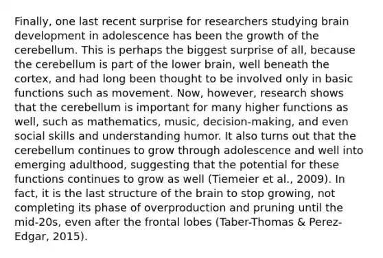 Finally, one last recent surprise for researchers studying brain development in adolescence has been the growth of the cerebellum. This is perhaps the biggest surprise of all, because the cerebellum is part of the lower brain, well beneath the cortex, and had long been thought to be involved only in basic functions such as movement. Now, however, research shows that the cerebellum is important for many higher functions as well, such as mathematics, music, decision-making, and even social skills and understanding humor. It also turns out that the cerebellum continues to grow through adolescence and well into emerging adulthood, suggesting that the potential for these functions continues to grow as well (Tiemeier et al., 2009). In fact, it is the last structure of the brain to stop growing, not completing its phase of overproduction and pruning until the mid-20s, even after the frontal lobes (Taber-Thomas & Perez-Edgar, 2015).