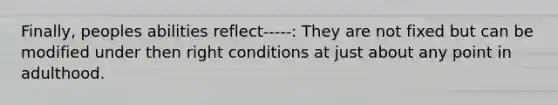 Finally, peoples abilities reflect-----: They are not fixed but can be modified under then right conditions at just about any point in adulthood.