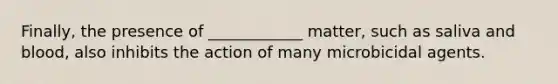 Finally, the presence of ____________ matter, such as saliva and blood, also inhibits the action of many microbicidal agents.