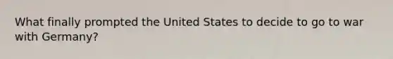 What finally prompted the United States to decide to go to war with Germany?