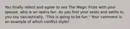 You finally relent and agree to see The Magic Flute with your spouse, who is an opera fan. As you find your seats and settle in, you say sarcastically, "This is going to be fun." Your comment is an example of which conflict style?