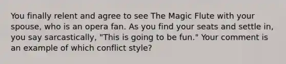 You finally relent and agree to see The Magic Flute with your spouse, who is an opera fan. As you find your seats and settle in, you say sarcastically, "This is going to be fun." Your comment is an example of which conflict style?