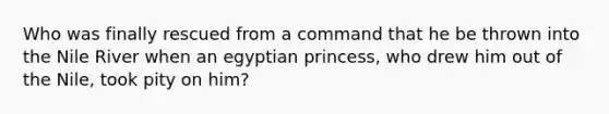 Who was finally rescued from a command that he be thrown into the Nile River when an egyptian princess, who drew him out of the Nile, took pity on him?