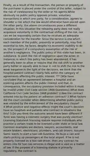 Finally, as a result of the transaction, the person or property of the purchaser is placed under the control of the seller, subject to the risk of carelessness by the seller or his agents.While obviously no public policy opposes private, voluntary transactions in which one party, for a consideration, agrees to shoulder a risk which the law would otherwise have placed upon the other party, the above circumstances pose a different situation. In this situation the releasing party does not really acquiesce voluntarily in the contractual shifting of the risk, nor can we be reasonably certain that he receives an adequate consideration for the transfer. Since the service is one which each member of the public, presently or potentially, may find essential to him, he faces, despite his economic inability to do so, the prospect of a compulsory assumption of the risk of another's negligence. The public policy of this state has been, in substance, to posit the risk of negligence upon the actor; in instances in which this policy has been abandoned, it has generally been to allow or require that the risk shift to another party better or equally able to bear it, not to shift the risk to the weak bargainer.In the light of the decisions, we think that the hospital-patient contract clearly falls within the category of agreements affecting the public interest. *** [W]e have concluded that an agreement between a hospital and an entering patient affects the public interest and that, in consequence, the exculpatory provision included within it must be invalid under Civil Code section 1668.Questions1.What does California Civil Code Section 1668 prohibit? 2.Was the contract entered into by the patient an adhesion contract? 3.What factors did the court consider when determining whether public policy was violated by the enforcement of the exculpatory clause?4.What positive and negative effects might the court's decision have on hospitals and patients who contract in situations like this? 5.Do you think the outcome would have been different if Tunkl was having a cosmetic surgery that was purely elective?Licensing StatutesA licensing statute requires individuals who practice a certain trade to be licensed under state or local law. Common examples are doctors, lawyers, accountants, real estate brokers, electricians, plumbers, and cab drivers. Assume Samir wants to start a taxi cab business. He buys a van and starts picking up passengers at the local airport. If he is not properly licensed as a taxi cab driver, then any contract he enters into for taxi cab services is illegal and is void as a matter of law. If the purpose of a licensing statute is primarily regulatory, the contract is