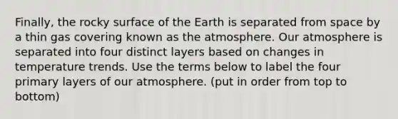 Finally, the rocky surface of the Earth is separated from space by a thin gas covering known as the atmosphere. Our atmosphere is separated into four distinct layers based on changes in temperature trends. Use the terms below to label the four primary layers of our atmosphere. (put in order from top to bottom)