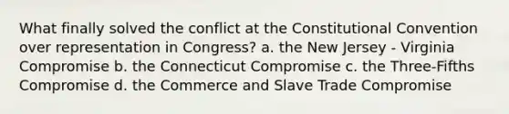 What finally solved the conflict at the Constitutional Convention over representation in Congress? a. the New Jersey - Virginia Compromise b. the Connecticut Compromise c. the Three-Fifths Compromise d. the Commerce and Slave Trade Compromise