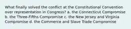 What finally solved the conflict at the Constitutional Convention over representation in Congress? a. the Connecticut Compromise b. the Three-Fifths Compromise c. the New Jersey and Virginia Compromise d. the Commerce and Slave Trade Compromise