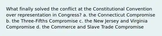 What finally solved the conflict at the Constitutional Convention over representation in Congress? a. the Connecticut Compromise b. the Three-Fifths Compromise c. the New Jersey and Virginia Compromise d. the Commerce and Slave Trade Compromise