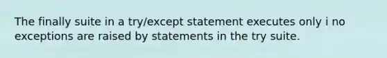 The finally suite in a try/except statement executes only i no exceptions are raised by statements in the try suite.