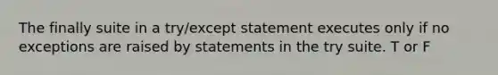 The finally suite in a try/except statement executes only if no exceptions are raised by statements in the try suite. T or F