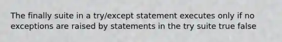 The finally suite in a try/except statement executes only if no exceptions are raised by statements in the try suite true false