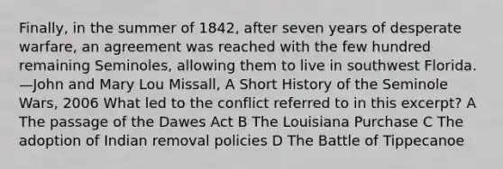 Finally, in the summer of 1842, after seven years of desperate warfare, an agreement was reached with the few hundred remaining Seminoles, allowing them to live in southwest Florida. —John and Mary Lou Missall, A Short History of the Seminole Wars, 2006 What led to the conflict referred to in this excerpt? A The passage of the Dawes Act B The Louisiana Purchase C The adoption of Indian removal policies D The Battle of Tippecanoe