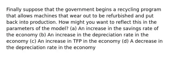 Finally suppose that the government begins a recycling program that allows machines that wear out to be refurbished and put back into production. How might you want to reflect this in the parameters of the model? (a) An increase in the savings rate of the economy (b) An increase in the depreciation rate in the economy (c) An increase in TFP in the economy (d) A decrease in the depreciation rate in the economy