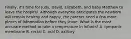 Finally, it's time for Judy, David, Elizabeth, and baby Matthew to leave the hospital. Although everyone anticipates the newborn will remain healthy and happy, the parents need a few more pieces of information before they leave. What is the most accurate method to take a temperature in infants? A. tympanic membrane B. rectal C. oral D. axillary