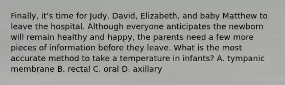 Finally, it's time for Judy, David, Elizabeth, and baby Matthew to leave the hospital. Although everyone anticipates the newborn will remain healthy and happy, the parents need a few more pieces of information before they leave. What is the most accurate method to take a temperature in infants? A. tympanic membrane B. rectal C. oral D. axillary