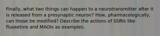 Finally, what two things can happen to a neurotransmitter after it is released from a presynaptic neuron? How, pharmacologically, can those be modified? Describe the actions of SSRIs like fluoxetine and MAOIs as examples.