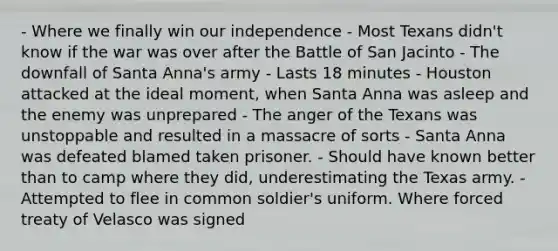 - Where we finally win our independence - Most Texans didn't know if the war was over after the Battle of San Jacinto - The downfall of Santa Anna's army - Lasts 18 minutes - Houston attacked at the ideal moment, when Santa Anna was asleep and the enemy was unprepared - The anger of the Texans was unstoppable and resulted in a massacre of sorts - Santa Anna was defeated blamed taken prisoner. - Should have known better than to camp where they did, underestimating the Texas army. - Attempted to flee in common soldier's uniform. Where forced treaty of Velasco was signed