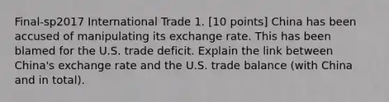 Final-sp2017 International Trade 1. [10 points] China has been accused of manipulating its exchange rate. This has been blamed for the U.S. trade deficit. Explain the link between China's exchange rate and the U.S. trade balance (with China and in total).