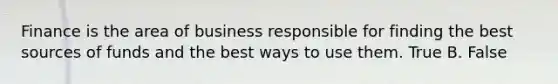 Finance is the area of business responsible for finding the best sources of funds and the best ways to use them. True B. False