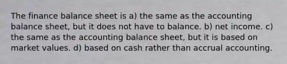 The finance balance sheet is a) the same as the accounting balance sheet, but it does not have to balance. b) net income. c) the same as the accounting balance sheet, but it is based on market values. d) based on cash rather than accrual accounting.