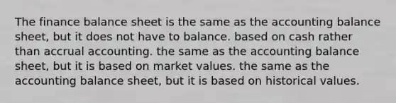 The finance balance sheet is the same as the accounting balance sheet, but it does not have to balance. based on cash rather than accrual accounting. the same as the accounting balance sheet, but it is based on market values. the same as the accounting balance sheet, but it is based on historical values.