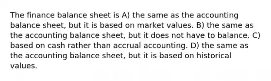 The finance balance sheet is A) the same as the accounting balance sheet, but it is based on market values. B) the same as the accounting balance sheet, but it does not have to balance. C) based on cash rather than accrual accounting. D) the same as the accounting balance sheet, but it is based on historical values.