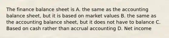 The finance balance sheet is A. the same as the accounting balance sheet, but it is based on market values B. the same as the accounting balance sheet, but it does not have to balance C. Based on cash rather than accrual accounting D. Net income