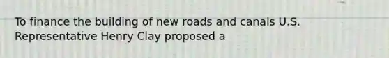 To finance the building of new roads and canals U.S. Representative Henry Clay proposed a