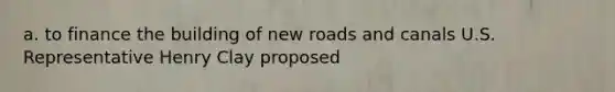 a. to finance the building of new roads and canals U.S. Representative Henry Clay proposed