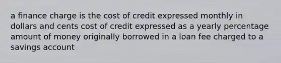 a finance charge is the cost of credit expressed monthly in dollars and cents cost of credit expressed as a yearly percentage amount of money originally borrowed in a loan fee charged to a savings account