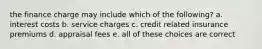 the finance charge may include which of the following? a. interest costs b. service charges c. credit related insurance premiums d. appraisal fees e. all of these choices are correct