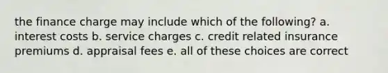 the finance charge may include which of the following? a. interest costs b. service charges c. credit related insurance premiums d. appraisal fees e. all of these choices are correct