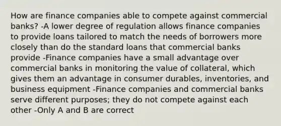 How are finance companies able to compete against commercial​ banks? -A lower degree of regulation allows finance companies to provide loans tailored to match the needs of borrowers more closely than do the standard loans that commercial banks provide -Finance companies have a small advantage over commercial banks in monitoring the value of​ collateral, which gives them an advantage in consumer​ durables, inventories, and business equipment -Finance companies and commercial banks serve different​ purposes; they do not compete against each other -Only A and B are correct