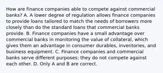 How are finance companies able to compete against commercial​ banks? A. A lower degree of regulation allows finance companies to provide loans tailored to match the needs of borrowers more closely than do the standard loans that commercial banks provide. B. Finance companies have a small advantage over commercial banks in monitoring the value of​ collateral, which gives them an advantage in consumer​ durables, inventories, and business equipment. C. Finance companies and commercial banks serve different​ purposes; they do not compete against each other. D. Only A and B are correct.