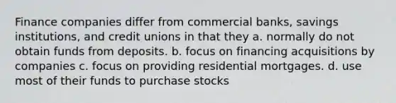 Finance companies differ from commercial banks, savings institutions, and credit unions in that they a. normally do not obtain funds from deposits. b. focus on financing acquisitions by companies c. focus on providing residential mortgages. d. use most of their funds to purchase stocks