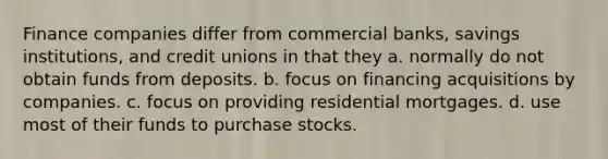 Finance companies differ from commercial banks, savings institutions, and credit unions in that they a. normally do not obtain funds from deposits. b. focus on financing acquisitions by companies. c. focus on providing residential mortgages. d. use most of their funds to purchase stocks.