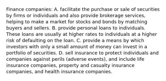 Finance​ companies: A. facilitate the purchase or sale of securities by firms or individuals and also provide brokerage​ services, helping to make a market for stocks and bonds by matching buyers and sellers. B. provide personal loans to individuals. These loans are usually at higher rates to individuals at a higher risk of defaulting on the loan. C. provide a means by which investors with only a small amount of money can invest in a portfolio of securities. D. sell insurance to protect individuals and companies against perils​ (adverse events), and include life insurance​ companies, property and casualty insurance​ companies, and health insurance companies.