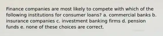 Finance companies are most likely to compete with which of the following institutions for consumer loans? a. commercial banks b. insurance companies c. investment banking firms d. pension funds e. none of these choices are correct.