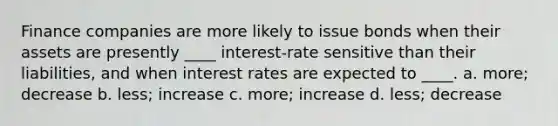 Finance companies are more likely to issue bonds when their assets are presently ____ interest-rate sensitive than their liabilities, and when interest rates are expected to ____. a. more; decrease b. less; increase c. more; increase d. less; decrease