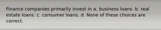 Finance companies primarily invest in a. business loans. b. real estate loans. c. consumer loans. d. None of these choices are correct.