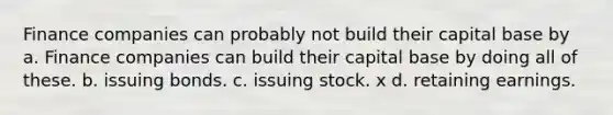 Finance companies can probably not build their capital base by a. Finance companies can build their capital base by doing all of these. b. issuing bonds. c. issuing stock. x d. retaining earnings.